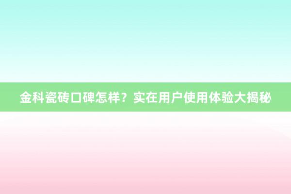 金科瓷砖口碑怎样？实在用户使用体验大揭秘