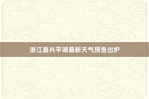 浙江嘉兴平湖最新天气预告出炉